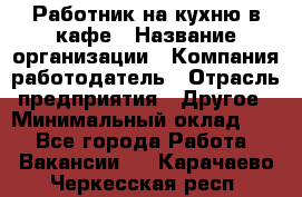 Работник на кухню в кафе › Название организации ­ Компания-работодатель › Отрасль предприятия ­ Другое › Минимальный оклад ­ 1 - Все города Работа » Вакансии   . Карачаево-Черкесская респ.